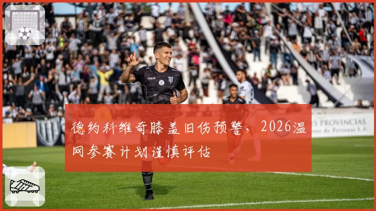 德约科维奇膝盖旧伤预警，2026温网参赛计划谨慎评估