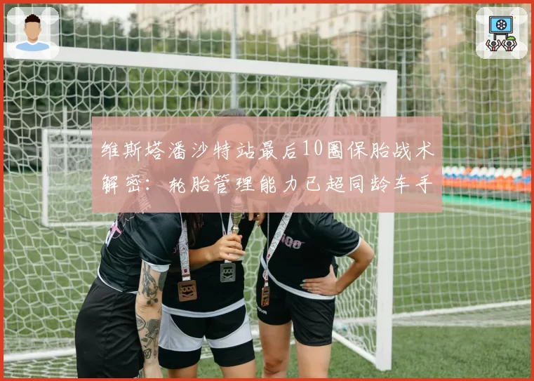 维斯塔潘沙特站最后10圈保胎战术解密：轮胎管理能力已超同龄车手一代？