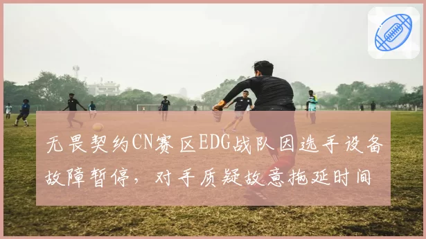 无畏契约CN赛区EDG战队因选手设备故障暂停，对手质疑故意拖延时间