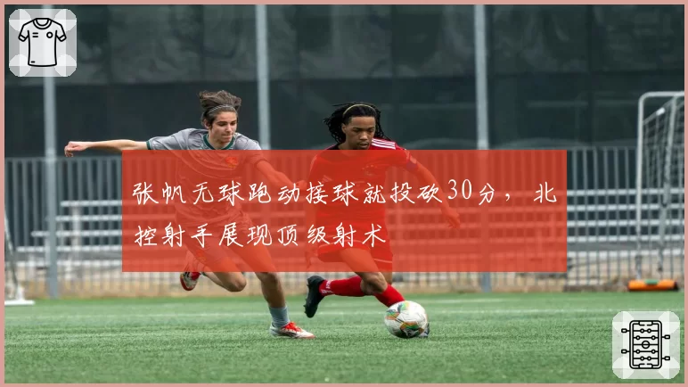 张帆无球跑动接球就投砍30分，北控射手展现顶级射术