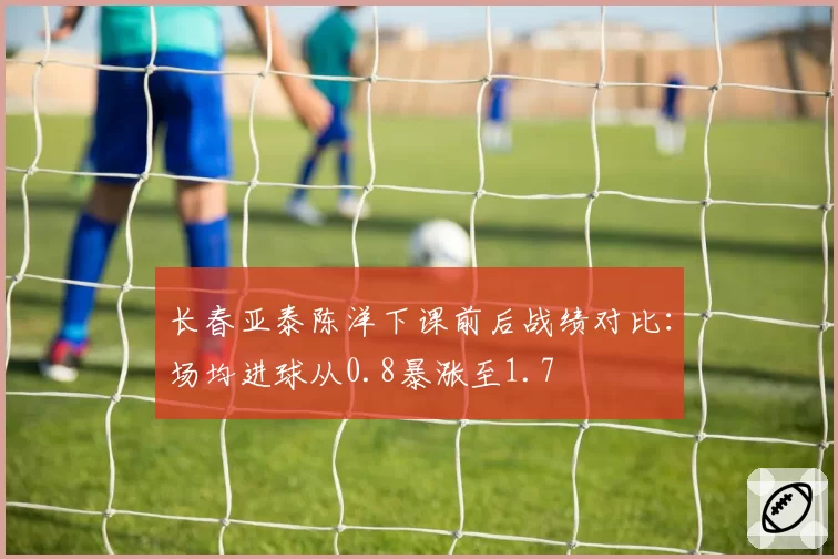 长春亚泰陈洋下课前后战绩对比:场均进球从0.8暴涨至1.7