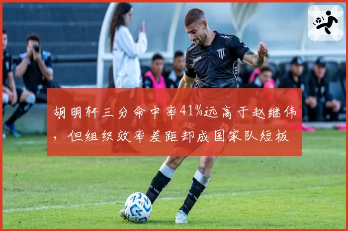 胡明轩三分命中率41%远高于赵继伟,但组织效率差距却成国家队短板
