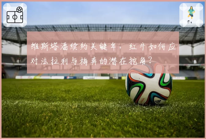 维斯塔潘续约关键年，红牛如何应对法拉利与梅奔的潜在挖角？