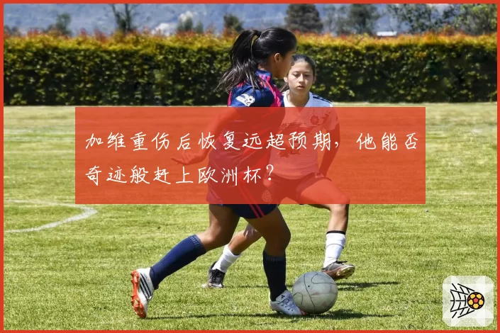 加维重伤后恢复远超预期，他能否奇迹般赶上欧洲杯？
