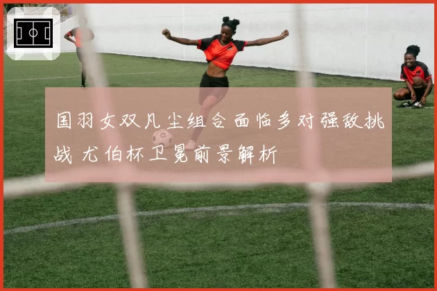 国羽女双凡尘组合面临多对强敌挑战 尤伯杯卫冕前景解析