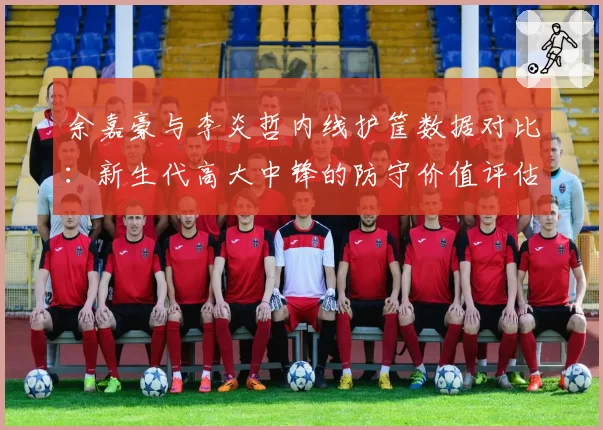 余嘉豪与李炎哲内线护筐数据对比：新生代高大中锋的防守价值评估