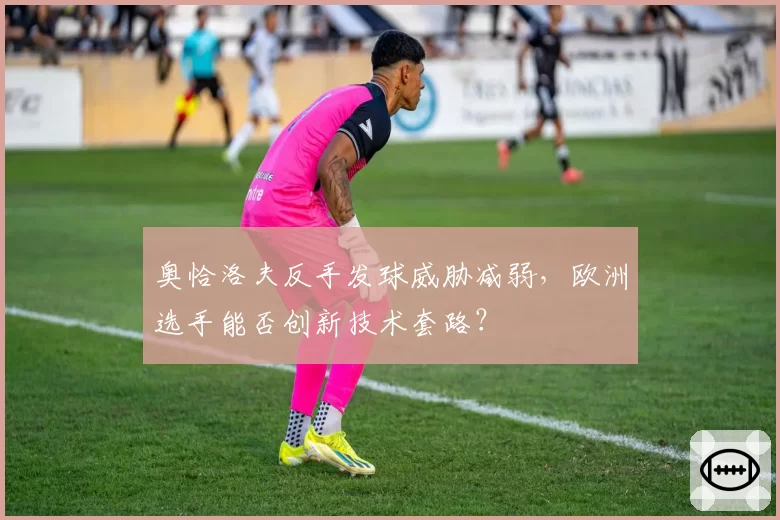 奥恰洛夫反手发球威胁减弱,欧洲选手能否创新技术套路?