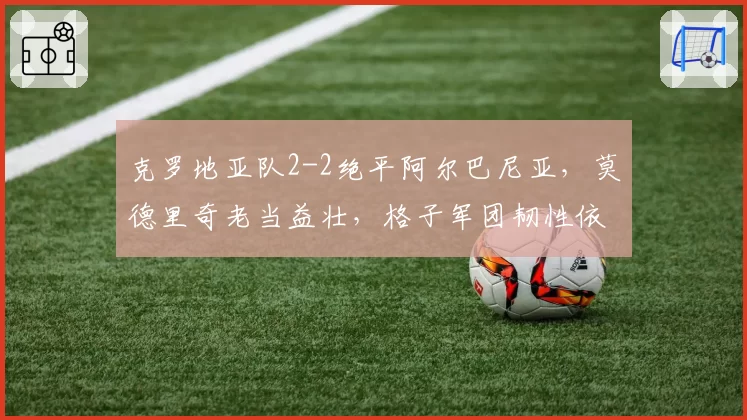 克罗地亚队2-2绝平阿尔巴尼亚,莫德里奇老当益壮,格子军团韧性依旧但防线老化?