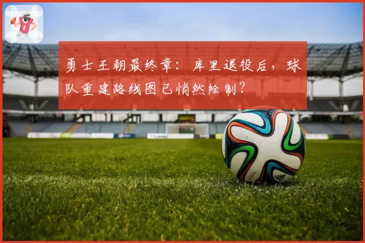 勇士王朝最终章:库里退役后,球队重建路线图已悄然绘制?