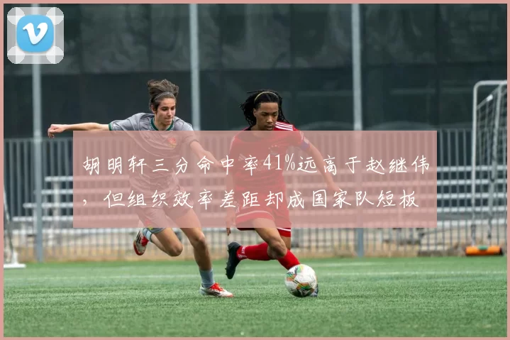 胡明轩三分命中率41%远高于赵继伟，但组织效率差距却成国家队短板