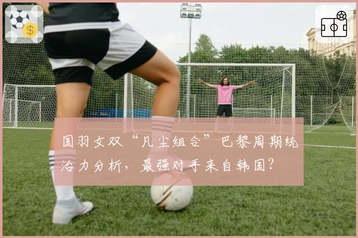 国羽女双“凡尘组合”巴黎周期统治力分析,最强对手来自韩国?