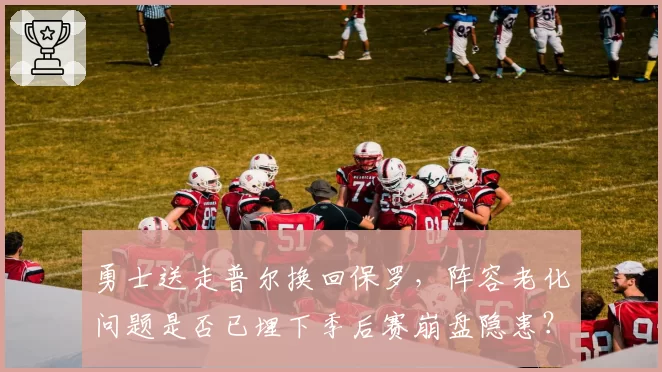 勇士送走普尔换回保罗,阵容老化问题是否已埋下季后赛崩盘隐患?