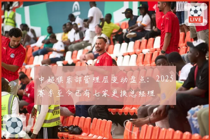 中超俱乐部管理层变动盘点:2025赛季至今已有七家更换总经理