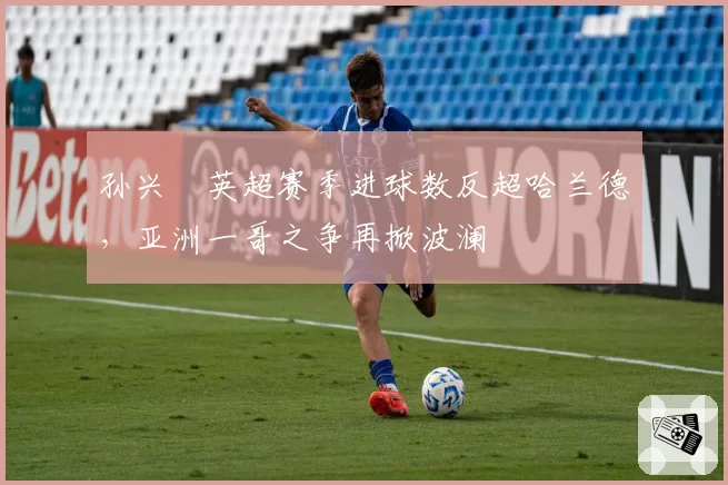 孙兴慜英超赛季进球数反超哈兰德，亚洲一哥之争再掀波澜