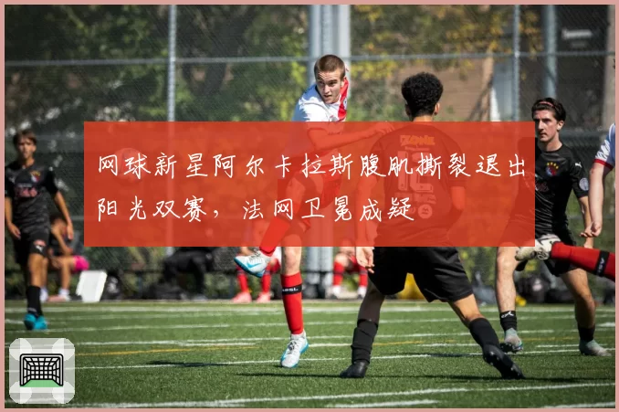 网球新星阿尔卡拉斯腹肌撕裂退出阳光双赛,法网卫冕成疑