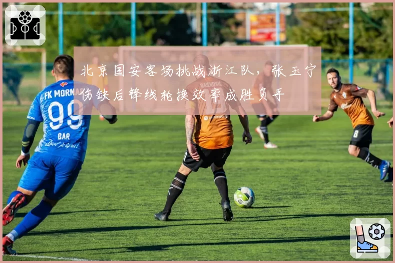 北京国安客场挑战浙江队，张玉宁伤缺后锋线轮换效率成胜负手