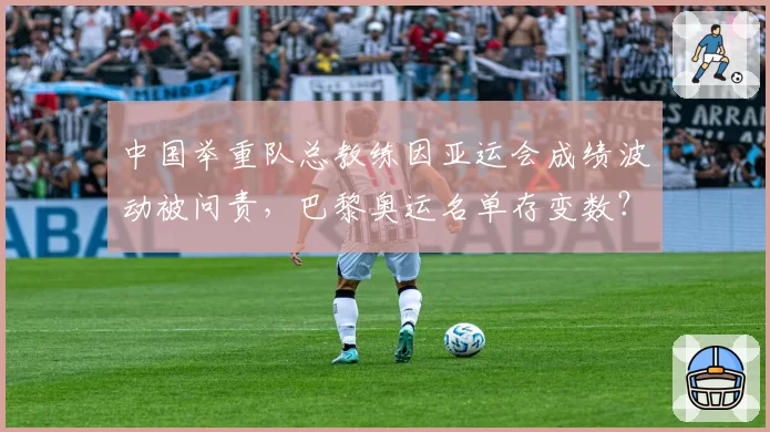 中国举重队总教练因亚运会成绩波动被问责,巴黎奥运名单存变数?