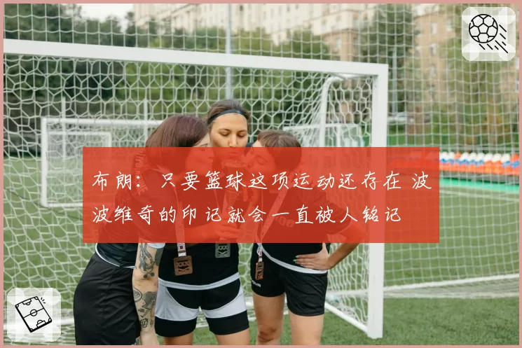 布朗：只要篮球这项运动还存在 波波维奇的印记就会一直被人铭记
