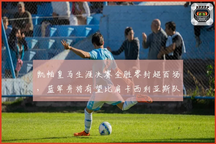 凯帕皇马生涯决赛全胜零封超百场,蓝军弃将有望比肩卡西利亚斯队史传奇