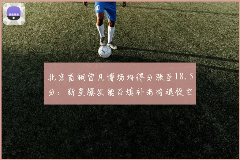 北京首钢曾凡博场均得分涨至18.5分,新星爆发能否填补老将退役空缺?