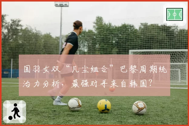国羽女双“凡尘组合”巴黎周期统治力分析,最强对手来自韩国?