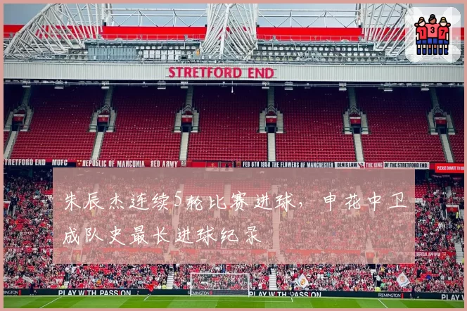 朱辰杰连续5轮比赛进球,申花中卫成队史最长进球纪录