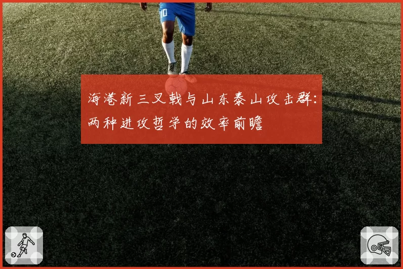 海港新三叉戟与山东泰山攻击群：两种进攻哲学的效率前瞻