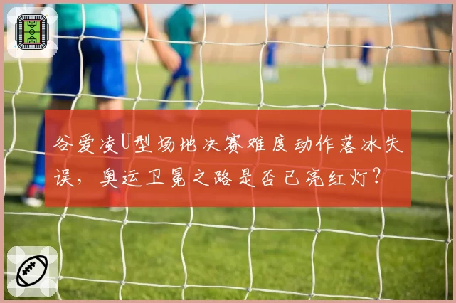 谷爱凌U型场地决赛难度动作落冰失误,奥运卫冕之路是否已亮红灯?