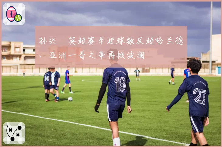 孙兴慜英超赛季进球数反超哈兰德，亚洲一哥之争再掀波澜