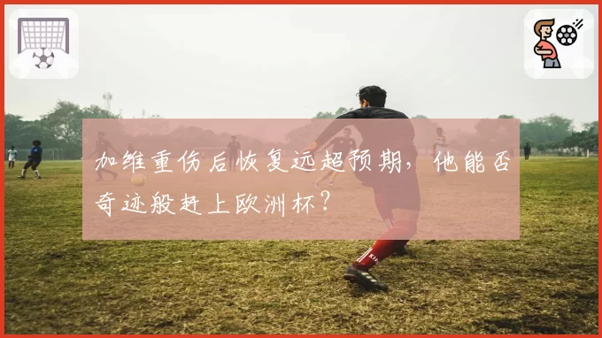 加维重伤后恢复远超预期,他能否奇迹般赶上欧洲杯?