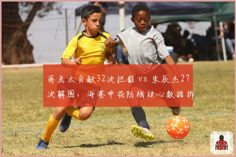 蒋光太贡献32次拦截 vs 朱辰杰27次解围，海港申花防线核心数据拆解