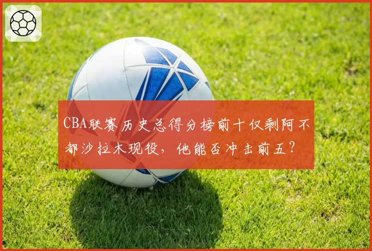 CBA联赛历史总得分榜前十仅剩阿不都沙拉木现役，他能否冲击前五？