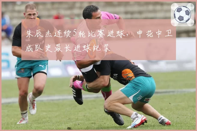 朱辰杰连续5轮比赛进球,申花中卫成队史最长进球纪录