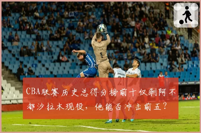 CBA联赛历史总得分榜前十仅剩阿不都沙拉木现役，他能否冲击前五？