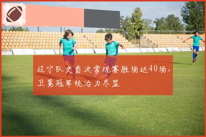 辽宁队史首次常规赛胜场达40场，卫冕冠军统治力尽显