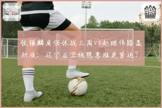 张镇麟肩伤休战三周vs赵继伟膝盖积液：辽宁后卫线隐患谁更紧迫？