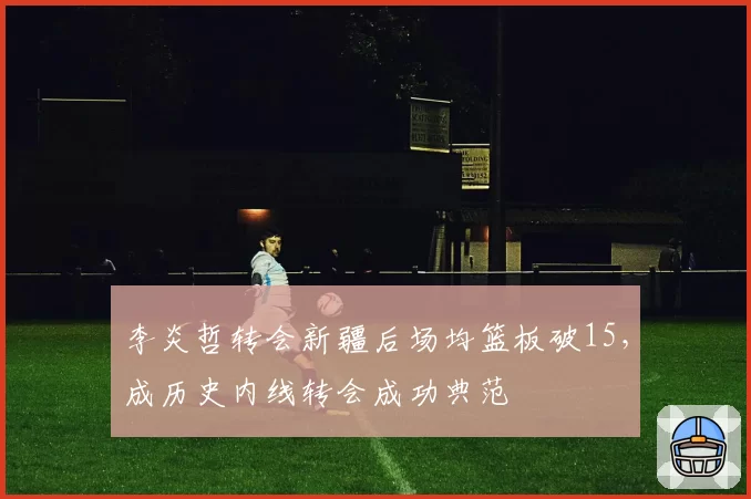 李炎哲转会新疆后场均篮板破15，成历史内线转会成功典范