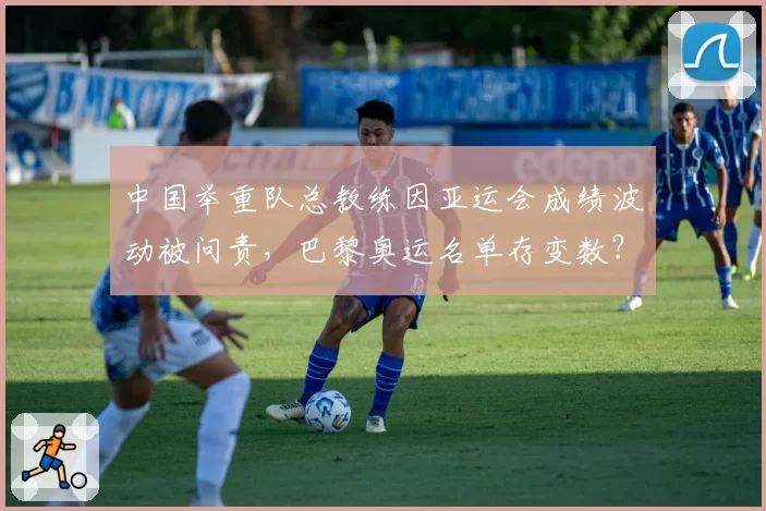 中国举重队总教练因亚运会成绩波动被问责,巴黎奥运名单存变数?