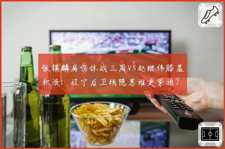 张镇麟肩伤休战三周vs赵继伟膝盖积液：辽宁后卫线隐患谁更紧迫？