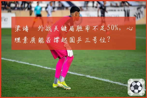 梁靖崑外战关键局胜率不足50%,心理素质能否撑起国乒三号位?
