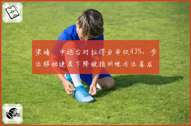 梁靖崑中远台对拉得分率仅43%，步法移动速度下降被指训练方法落后