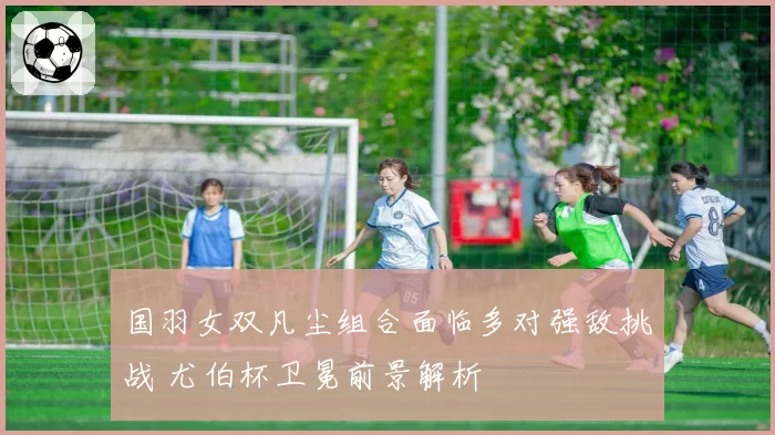 国羽女双凡尘组合面临多对强敌挑战 尤伯杯卫冕前景解析