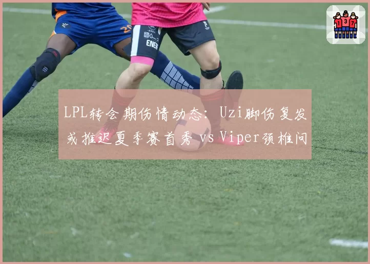 LPL转会期伤情动态：Uzi脚伤复发或推迟夏季赛首秀 vs Viper颈椎问题已痊愈确定首发