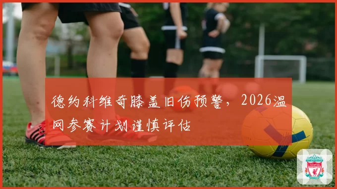 德约科维奇膝盖旧伤预警，2026温网参赛计划谨慎评估