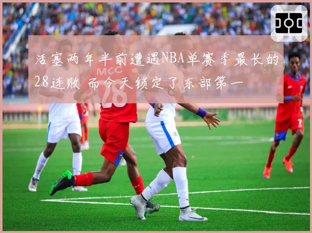 活塞两年半前遭遇NBA单赛季最长的28连败 而今天锁定了东部第一