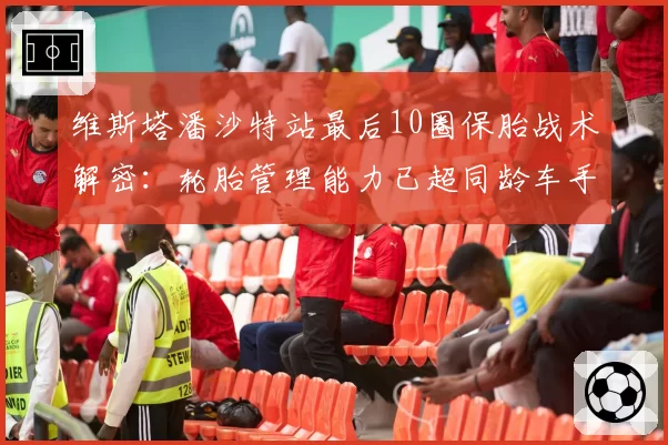 维斯塔潘沙特站最后10圈保胎战术解密：轮胎管理能力已超同龄车手一代？