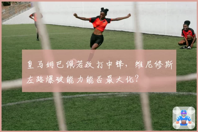 皇马姆巴佩若改打中锋，维尼修斯左路爆破能力能否最大化？