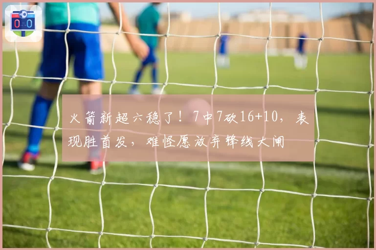 火箭新超六稳了！7中7砍16+10，表现胜首发，难怪愿放弃锋线大闸