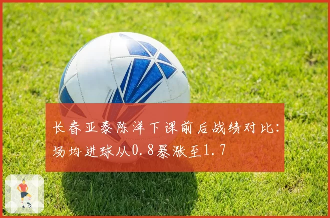 长春亚泰陈洋下课前后战绩对比:场均进球从0.8暴涨至1.7