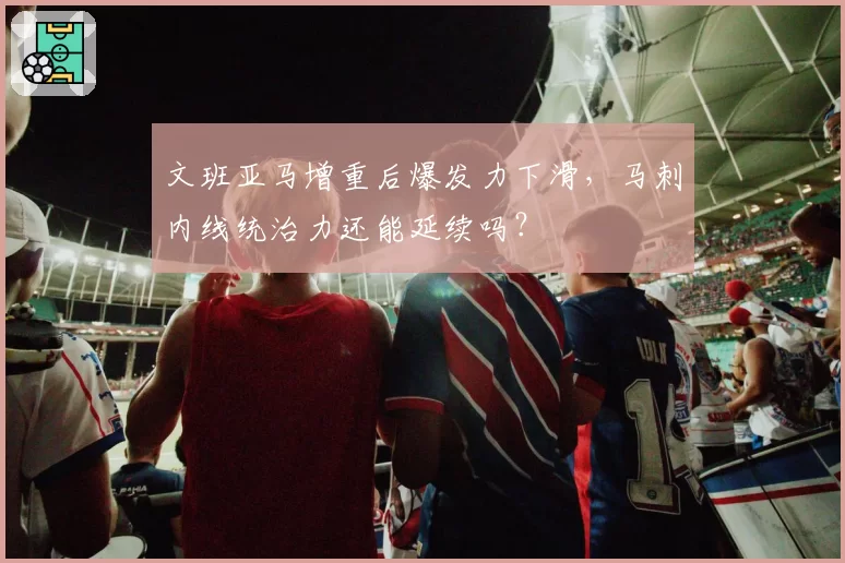 文班亚马增重后爆发力下滑，马刺内线统治力还能延续吗？